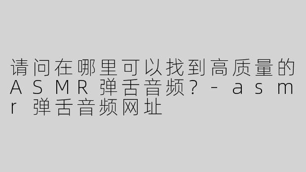 请问在哪里可以找到高质量的ASMR弹舌音频？-asmr弹舌音频网址