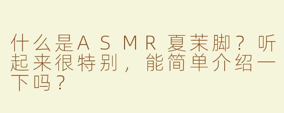 什么是ASMR夏茉脚？听起来很特别，能简单介绍一下吗？