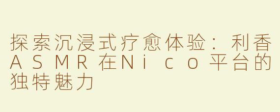 探索沉浸式疗愈体验：利香ASMR在Nico平台的独特魅力