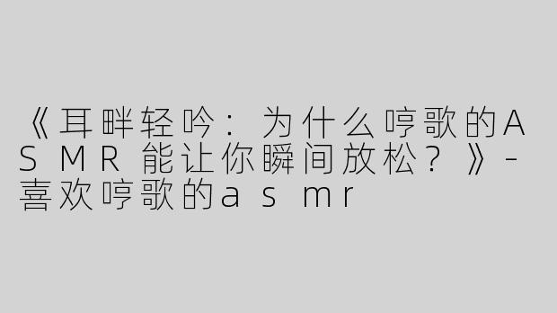 《耳畔轻吟：为什么哼歌的ASMR能让你瞬间放松？》-喜欢哼歌的asmr