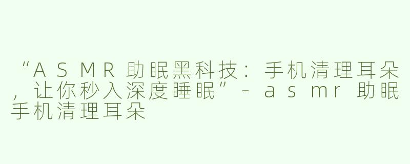 “ASMR助眠黑科技：手机清理耳朵，让你秒入深度睡眠”-asmr助眠手机清理耳朵