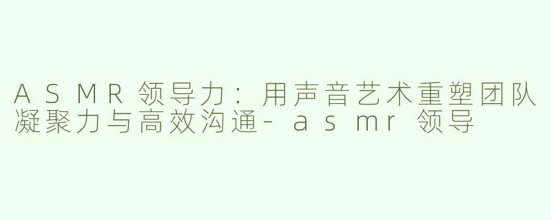 ASMR领导力：用声音艺术重塑团队凝聚力与高效沟通
