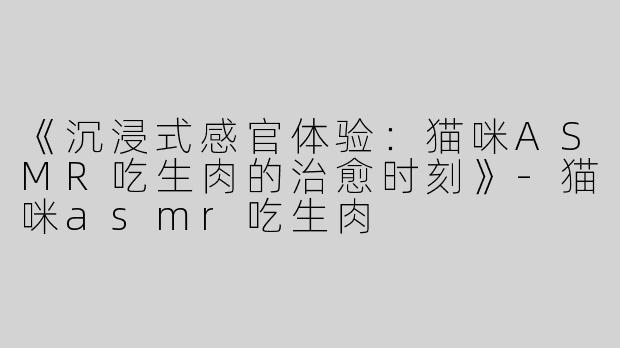 《沉浸式感官体验：猫咪ASMR吃生肉的治愈时刻》-猫咪asmr吃生肉