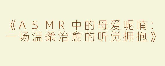 《ASMR中的母爱呢喃：一场温柔治愈的听觉拥抱》