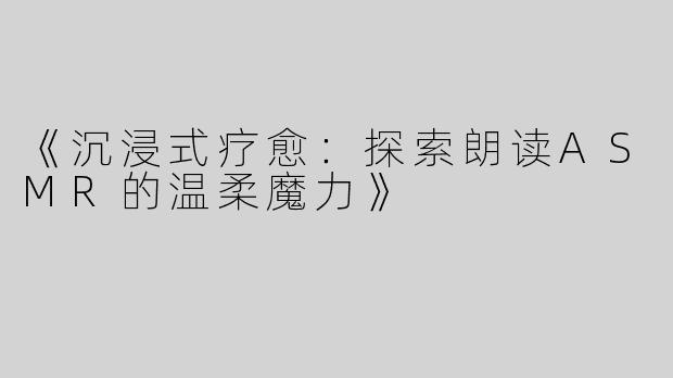 《沉浸式疗愈：探索朗读ASMR的温柔魔力》
