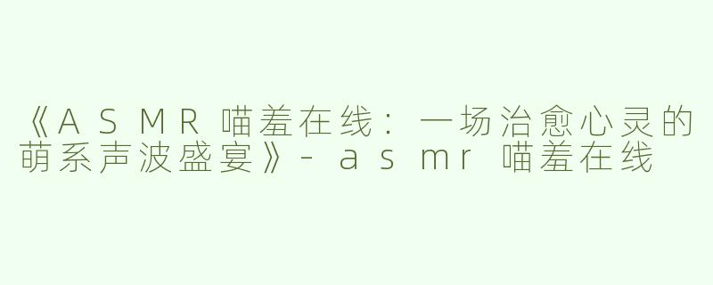 《ASMR喵羞在线：一场治愈心灵的萌系声波盛宴》-asmr喵羞在线