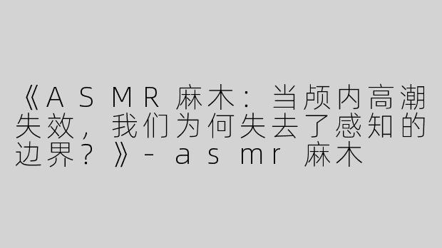 《ASMR麻木：当颅内高潮失效，我们为何失去了感知的边界？》-asmr麻木