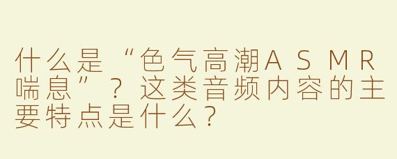 什么是“色气高潮ASMR喘息”？这类音频内容的主要特点是什么？