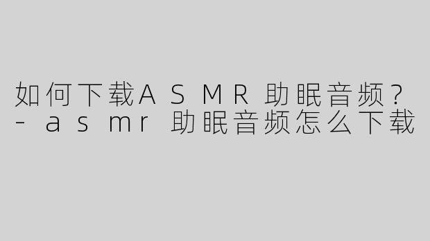 如何下载ASMR助眠音频？-asmr助眠音频怎么下载