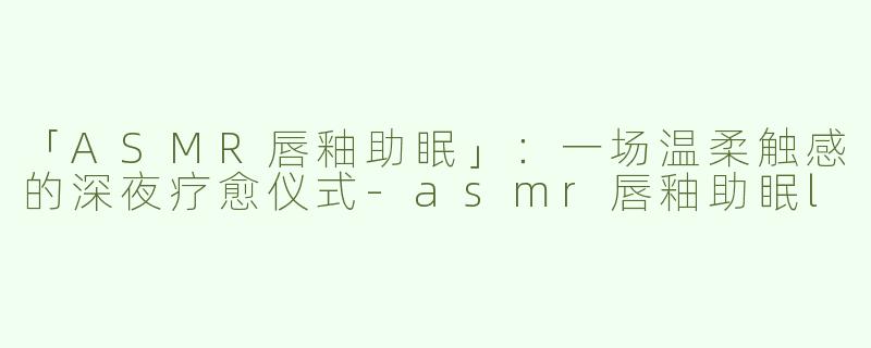 「ASMR唇釉助眠」：一场温柔触感的深夜疗愈仪式-asmr唇釉助眠l
