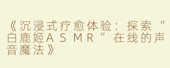 《沉浸式疗愈体验：探索“白鹿姬ASMR”在线的声音魔法》
