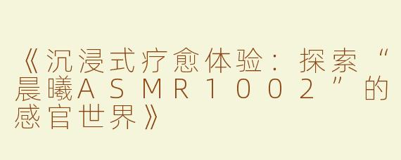 《沉浸式疗愈体验：探索“晨曦ASMR1002”的感官世界》
