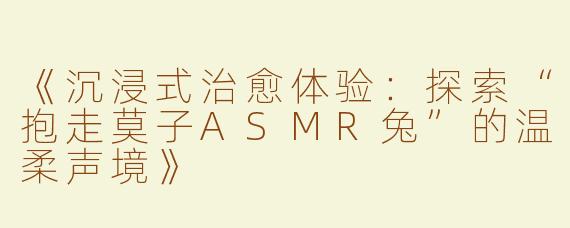 《沉浸式治愈体验：探索“抱走莫子ASMR兔”的温柔声境》
