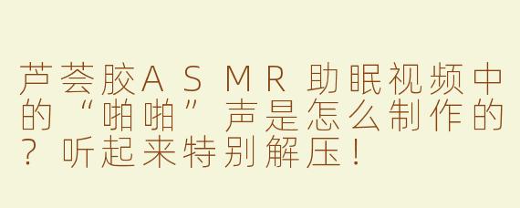 芦荟胶ASMR助眠视频中的“啪啪”声是怎么制作的？听起来特别解压！
