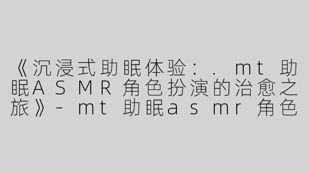《沉浸式助眠体验：.mt助眠ASMR角色扮演的治愈之旅》-mt助眠asmr角色扮演