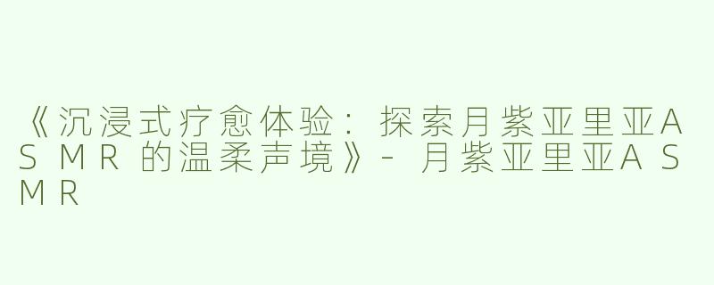 《沉浸式疗愈体验：探索月紫亚里亚ASMR的温柔声境》-月紫亚里亚ASMR