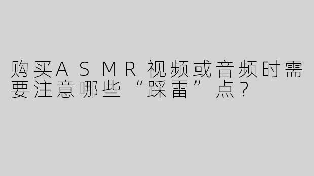 购买ASMR视频或音频时需要注意哪些“踩雷”点？