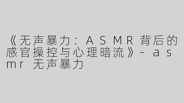 《无声暴力：ASMR背后的感官操控与心理暗流》-asmr无声暴力