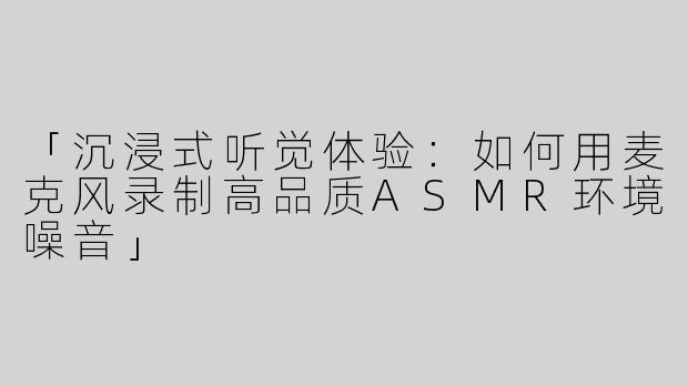 「沉浸式听觉体验：如何用麦克风录制高品质ASMR环境噪音」
