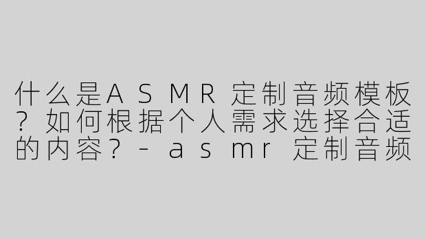 什么是ASMR定制音频模板？如何根据个人需求选择合适的内容？-asmr定制音频模版