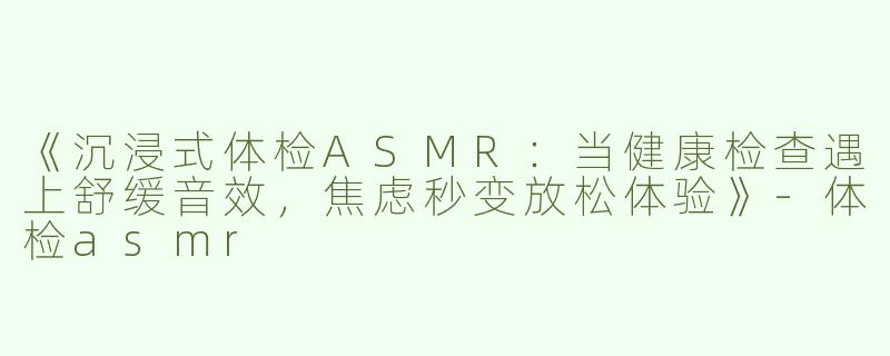 《沉浸式体检ASMR：当健康检查遇上舒缓音效，焦虑秒变放松体验》-体检asmr