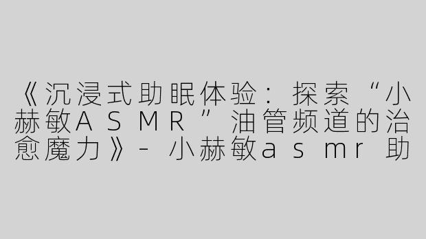 《沉浸式助眠体验：探索“小赫敏ASMR”油管频道的治愈魔力》-小赫敏asmr助眠油管