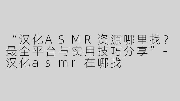 “汉化ASMR资源哪里找？最全平台与实用技巧分享”-汉化asmr在哪找