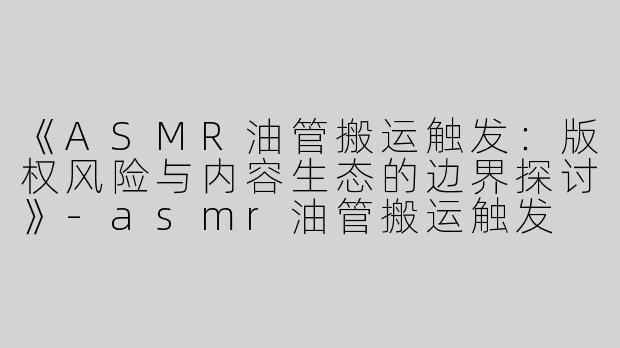 《ASMR油管搬运触发：版权风险与内容生态的边界探讨》