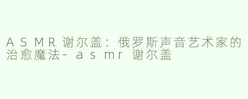 ASMR谢尔盖：俄罗斯声音艺术家的治愈魔法-asmr谢尔盖