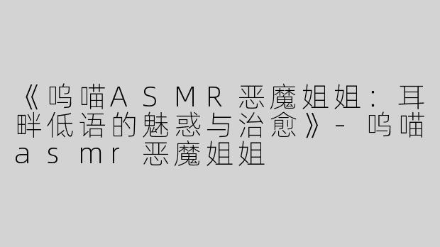 《呜喵ASMR恶魔姐姐：耳畔低语的魅惑与治愈》-呜喵asmr恶魔姐姐