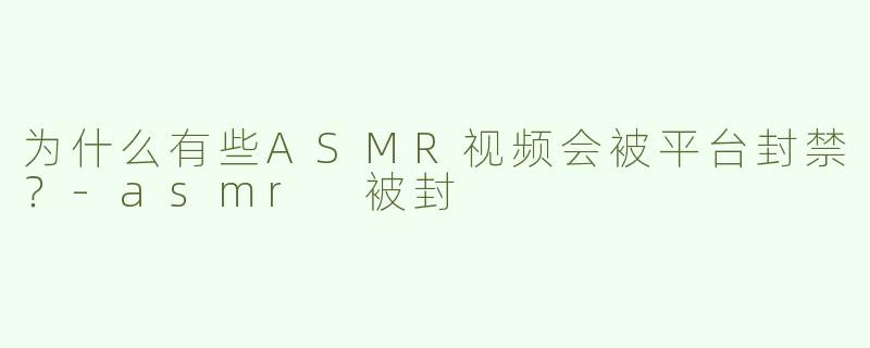 为什么有些ASMR视频会被平台封禁？-asmr 被封