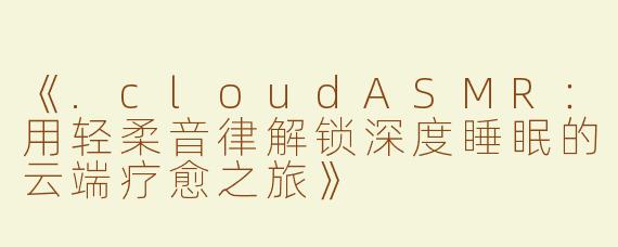 《.cloudASMR：用轻柔音律解锁深度睡眠的云端疗愈之旅》