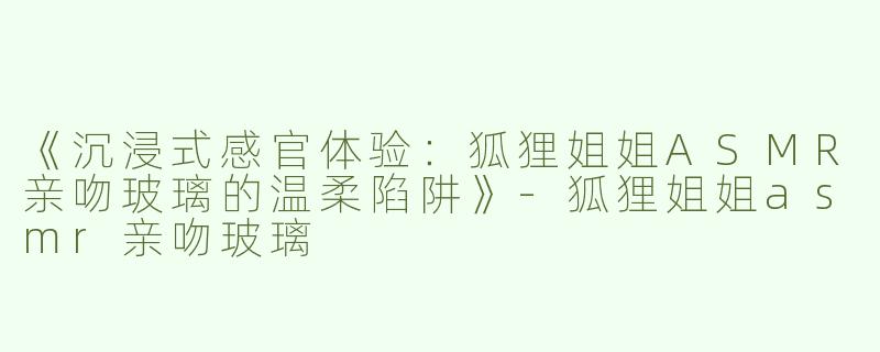 《沉浸式感官体验：狐狸姐姐ASMR亲吻玻璃的温柔陷阱》-狐狸姐姐asmr亲吻玻璃