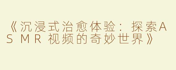 《沉浸式治愈体验：探索ASMR视频的奇妙世界》