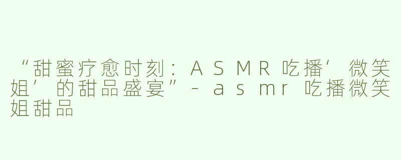 “甜蜜疗愈时刻：ASMR吃播‘微笑姐’的甜品盛宴”-asmr吃播微笑姐甜品