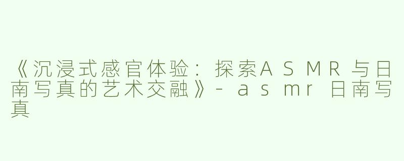 《沉浸式感官体验：探索ASMR与日南写真的艺术交融》-asmr日南写真