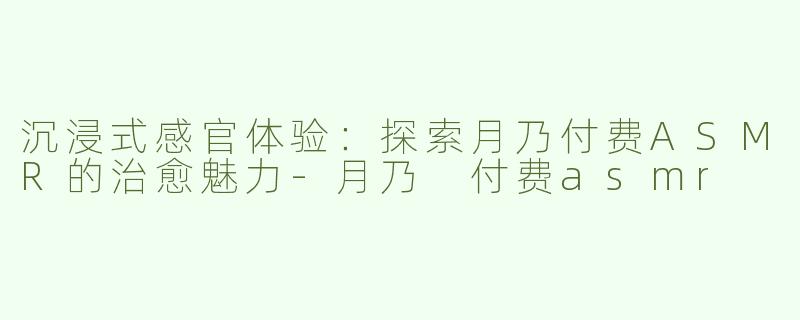 沉浸式感官体验：探索月乃付费ASMR的治愈魅力-月乃 付费asmr