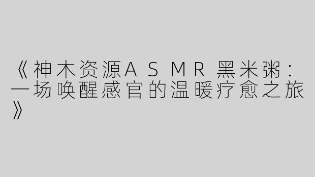 《神木资源ASMR黑米粥：一场唤醒感官的温暖疗愈之旅》