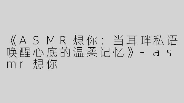 《ASMR想你：当耳畔私语唤醒心底的温柔记忆》-asmr想你