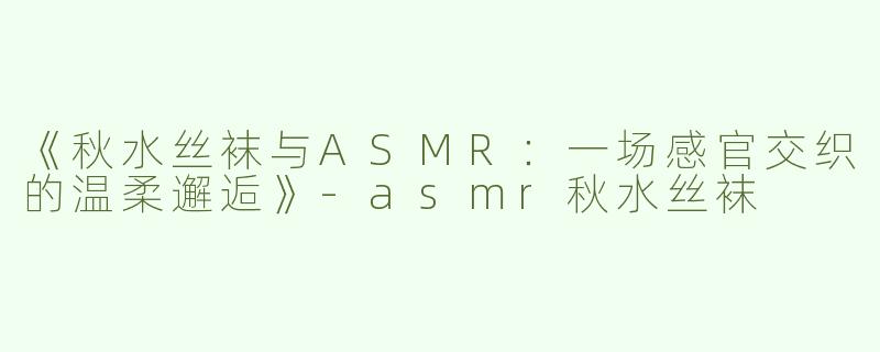 《秋水丝袜与ASMR：一场感官交织的温柔邂逅》-asmr秋水丝袜