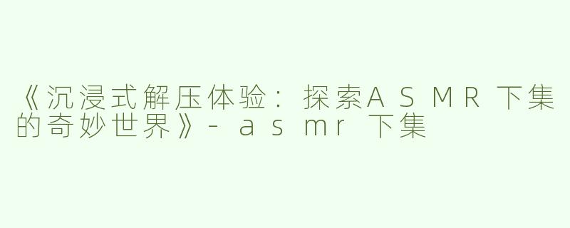 《沉浸式解压体验：探索ASMR下集的奇妙世界》-asmr下集