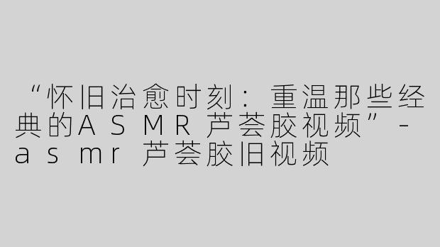 “怀旧治愈时刻：重温那些经典的ASMR芦荟胶视频”-asmr芦荟胶旧视频