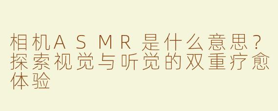 相机ASMR是什么意思？探索视觉与听觉的双重疗愈体验