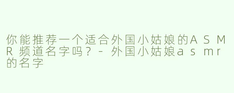 你能推荐一个适合外国小姑娘的ASMR频道名字吗？-外国小姑娘asmr的名字