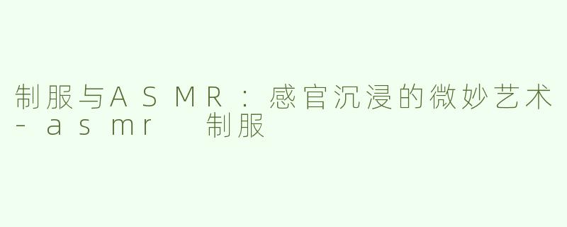 制服与ASMR：感官沉浸的微妙艺术-asmr 制服