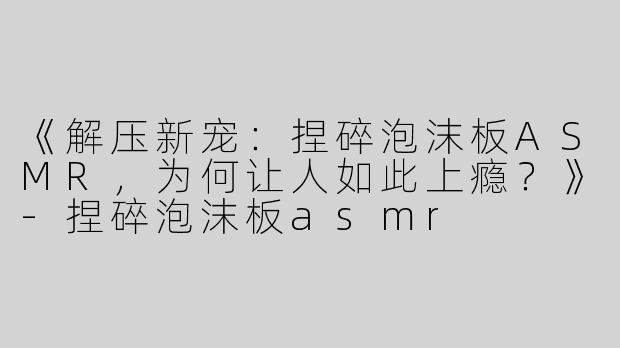 《解压新宠：捏碎泡沫板ASMR，为何让人如此上瘾？》-捏碎泡沫板asmr