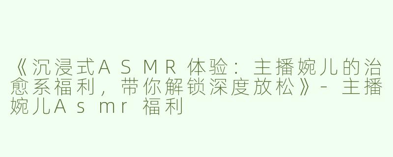 《沉浸式ASMR体验：主播婉儿的治愈系福利，带你解锁深度放松》-主播婉儿Asmr福利