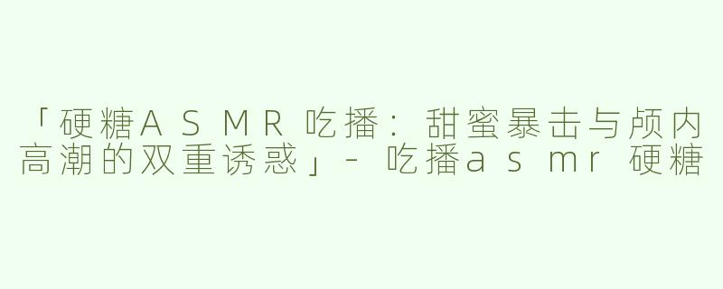 「硬糖ASMR吃播：甜蜜暴击与颅内高潮的双重诱惑」-吃播asmr硬糖
