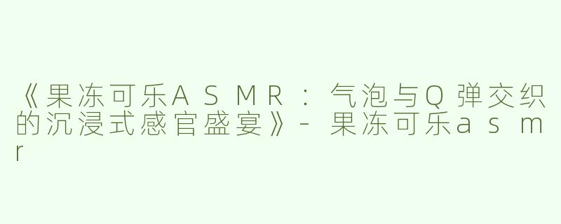 《果冻可乐ASMR：气泡与Q弹交织的沉浸式感官盛宴》-果冻可乐asmr