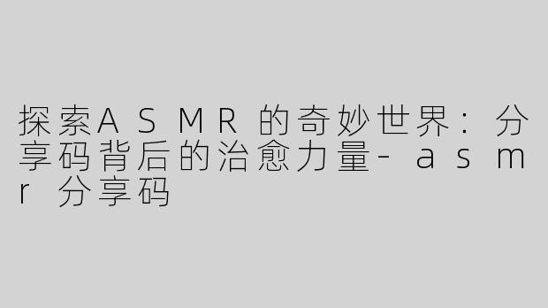 探索ASMR的奇妙世界：分享码背后的治愈力量-asmr分享码